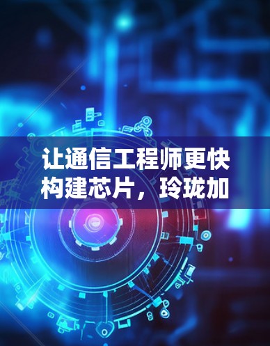 让通信工程师更快构建芯片，玲珑加速器免费版助力通信行业