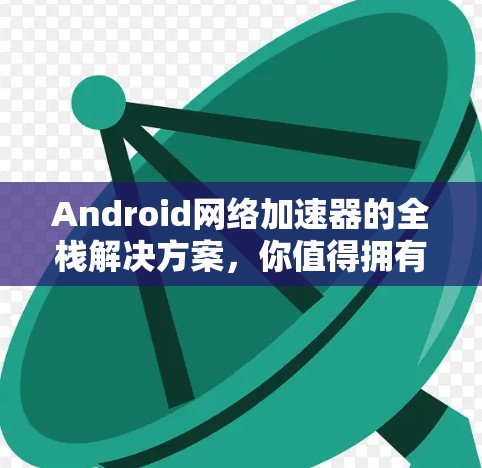 Android网络加速器的全栈解决方案，你值得拥有的网络加速工具