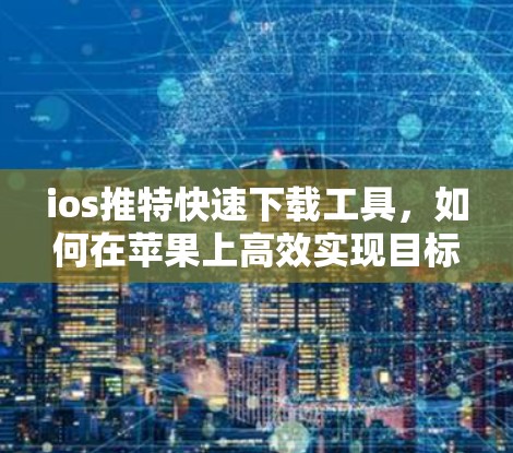 ios推特快速下载工具，如何在苹果上高效实现目标
