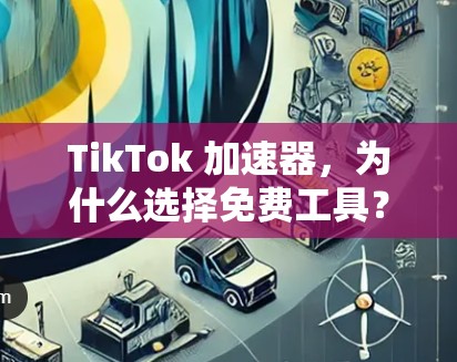 TikTok 加速器,为什么选择免费工具?