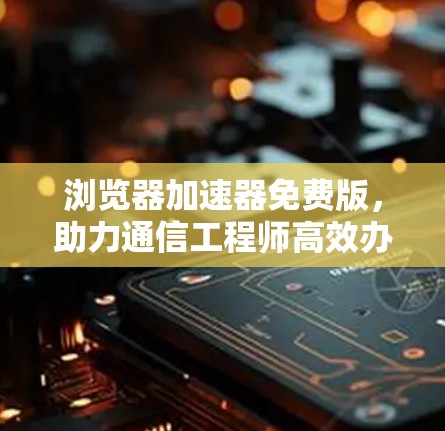 浏览器加速器免费版,助力通信工程师高效办公的必备工具