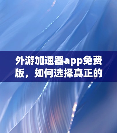 外游加速器app免费版，如何选择真正的加速器？