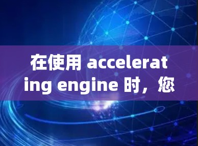 在使用 accelerating engine 时,您可以通过多种途径免费获取功能,具体取决于您需要的功能和平台环境。以下是一些常见的方法和步骤