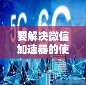 要解决微信加速器的使用问题，可以按照以下步骤进行