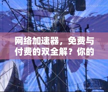 网络加速器,免费与付费的双全解?你的选择真的重要吗?