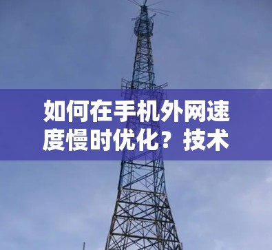 如何在手机外网速度慢时优化？技术解析与实用技巧