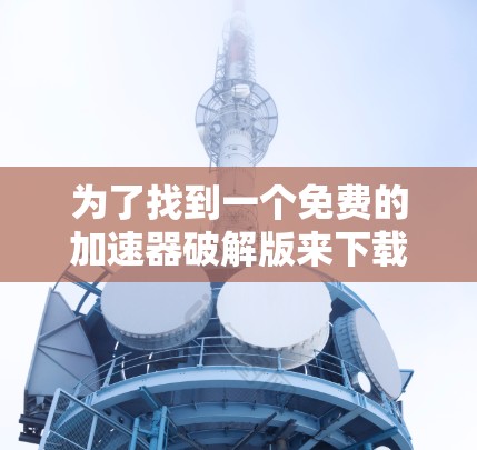 为了找到一个免费的加速器破解版来下载安卓设备，您可以按照以下步骤进行