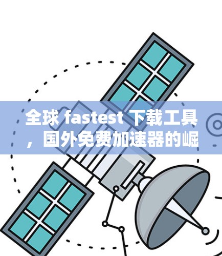 全球 fastest 下载工具，国外免费加速器的崛起