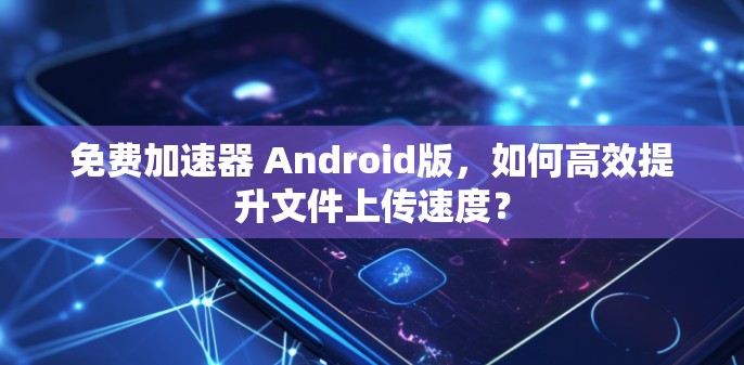 免费加速器 Android版,如何高效提升文件上传速度?