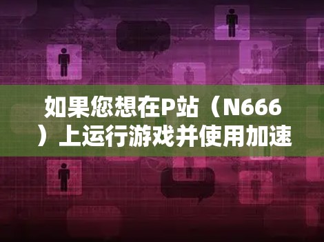 如果您想在P站（N666）上运行游戏并使用加速器，可以考虑以下几种工具