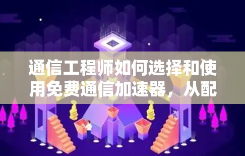 通信工程师如何选择和使用免费通信加速器，从配置到优化的完整指南