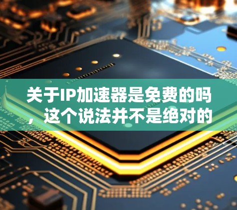 关于IP加速器是免费的吗，这个说法并不是绝对的，具体取决于加速器的类型和提供的服务。以下是一些关键点