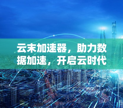 云末加速器，助力数据加速，开启云时代的高效传输