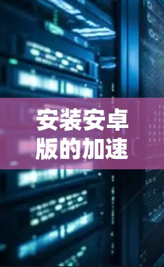 安装安卓版的加速器是一个可行且常见操作，以下是一步步的指南