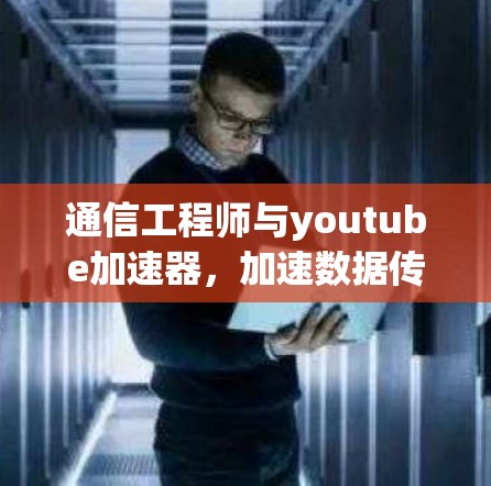 通信工程师与youtube加速器，加速数据传输，提升效率
