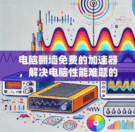 电脑翻墙免费的加速器,解决电脑性能难题的高效解决方案