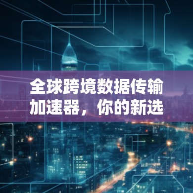 全球跨境数据传输加速器，你的新选择