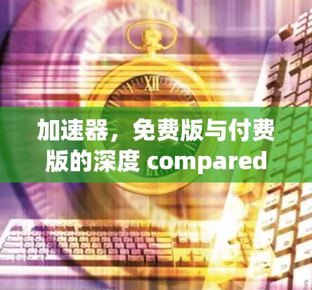 加速器,免费版与付费版的深度 compared