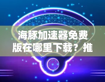 海豚加速器免费版在哪里下载？推荐可靠服务