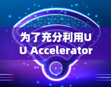 为了充分利用UU Accelerator,以下是详细的步骤和建议