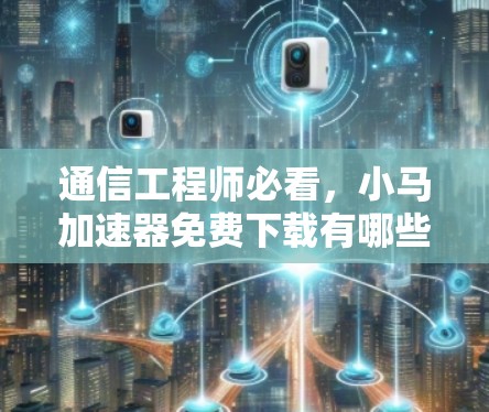 通信工程师必看，小马加速器免费下载有哪些优势？
