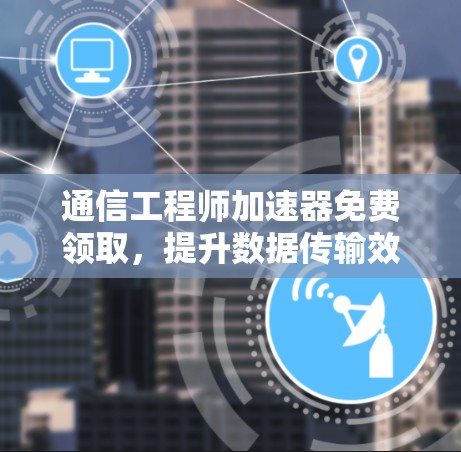 通信工程师加速器免费领取,提升数据传输效率的高效选择