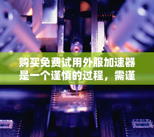 购买免费试用外服加速器是一个谨慎的过程，需谨慎考虑以下因素