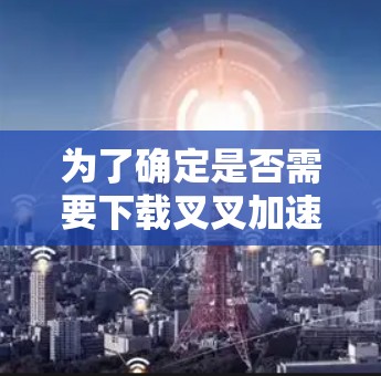 为了确定是否需要下载叉叉加速器,并了解其使用条件,以下是一些关键点的总结