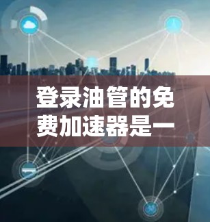 登录油管的免费加速器是一个帮助用户快速登录油管的工具，通常分为免费版、Pro版和ProX版。以下是关于该工具的详细信息