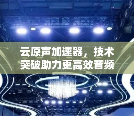 云原声加速器，技术突破助力更高效音频传输