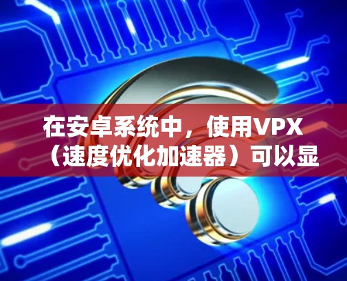在安卓系统中,使用VPX(速度优化加速器)可以显著提升下载速度。以下是一些关于安卓VPX的详细信息