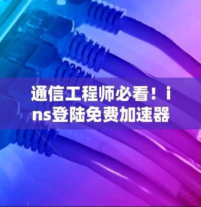 通信工程师必看!ins登陆免费加速器,数据传输的高效优化技巧