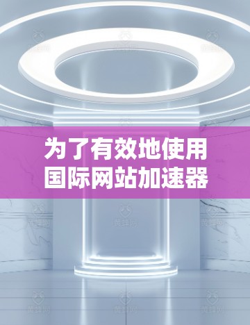 为了有效地使用国际网站加速器，以下是一个结构化的指南
