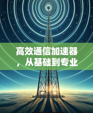 高效通信加速器,从基础到专业解决方案
