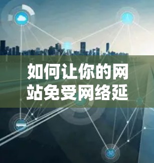 如何让你的网站免受网络延迟的困扰！网站加速器永久免费版让你轻松避开网络延迟！