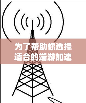 为了帮助你选择适合的端游加速器，以下是一个系统化的建议