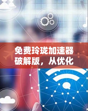 免费玲珑加速器破解版,从优化到升级的通信升级之路