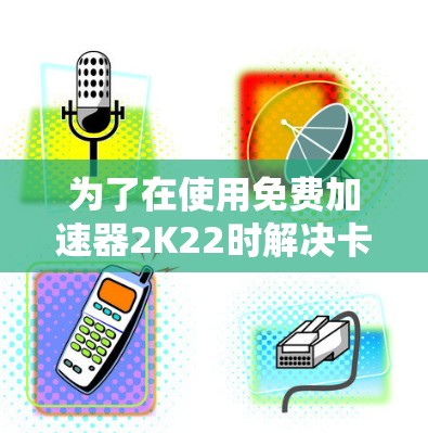 为了在使用免费加速器2K22时解决卡顿问题,可以按照以下步骤进行调整