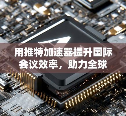 用推特加速器提升国际会议效率,助力全球协作