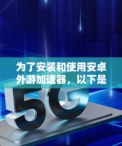 为了安装和使用安卓外游加速器,以下是详细的步骤和注意事项 为了安装和使用安卓外游加速器,以下是详细的步骤和注意事项