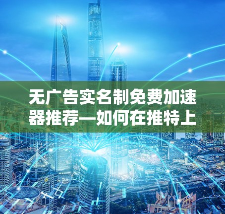 无广告实名制免费加速器推荐—如何在推特上高效工作