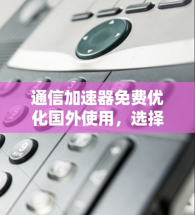 通信加速器免费优化国外使用,选择你值得的