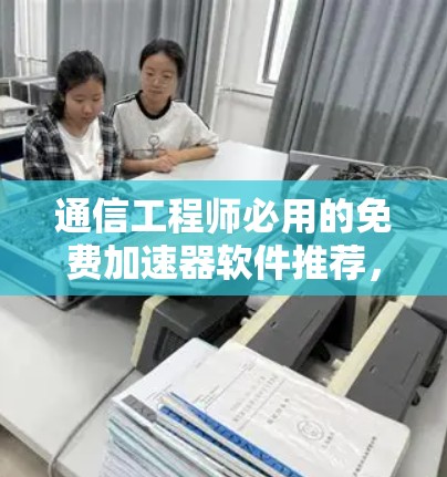 通信工程师必用的免费加速器软件推荐，性能与兼容性全面解析
