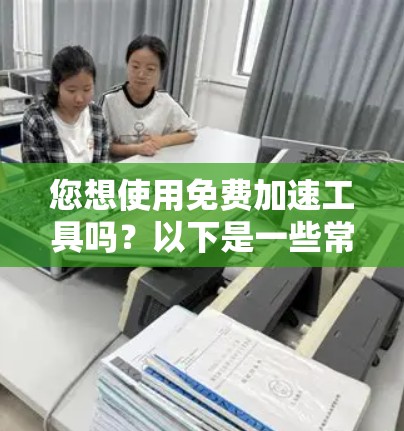 您想使用免费加速工具吗？以下是一些常见的免费加速工具和方法，您可以根据自己的需求选择合适的工具
