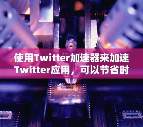 使用Twitter加速器来加速Twitter应用，可以节省时间，但需要注意以下几点
