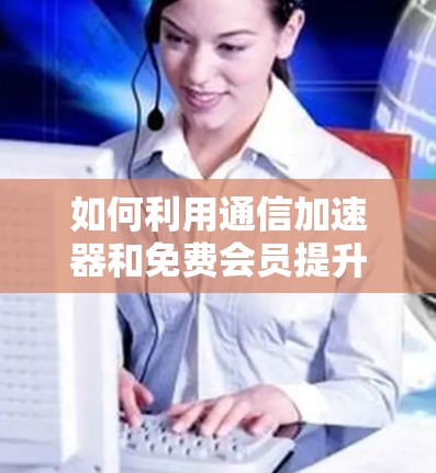 如何利用通信加速器和免费会员提升数据传输效率？