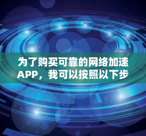 为了购买可靠的网络加速APP，我可以按照以下步骤进行