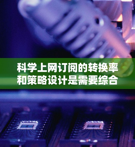 科学上网订阅的转换率和策略设计是需要综合考虑的因素，具体取决于科学上网的类型和用户需求。以下是一些可能的操作步骤和建议，帮助你优化科学上网订阅的转换率