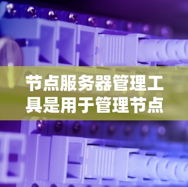 节点服务器管理工具是用于管理节点服务器的工具，帮助管理员维护和操作节点集群中的节点。以下是对这些工具的系统性总结