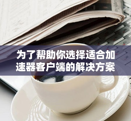 为了帮助你选择适合加速器客户端的解决方案,以下是一步步的建议 为了帮助你选择适合加速器客户端的解决方案,以下是一步步的建议